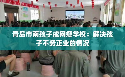 青岛市南孩子戒网瘾学校：解决孩子不务正业的情况