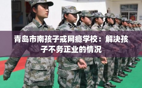 青岛市南孩子戒网瘾学校：解决孩子不务正业的情况