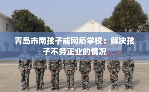 青岛市南孩子戒网瘾学校：解决孩子不务正业的情况
