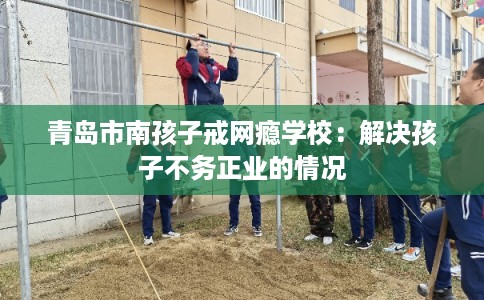 青岛市南孩子戒网瘾学校：解决孩子不务正业的情况