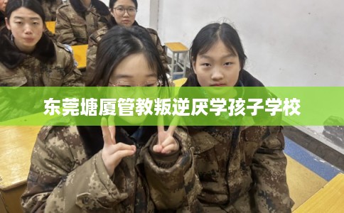 东莞塘厦管教叛逆厌学孩子学校 东莞塘厦管教叛逆厌学孩子学校