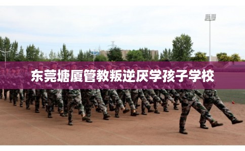 东莞塘厦管教叛逆厌学孩子学校 东莞塘厦管教叛逆厌学孩子学校