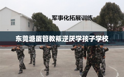 东莞塘厦管教叛逆厌学孩子学校