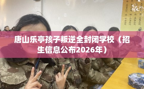 唐山乐亭孩子叛逆全封闭学校(招生信息公布2026年) 唐山乐亭孩子叛逆全封闭学校(招生信息公布2026年)