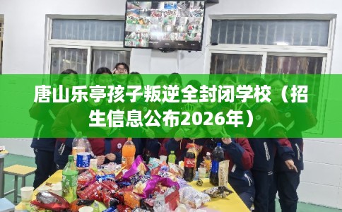 唐山乐亭孩子叛逆全封闭学校(招生信息公布2026年) 唐山乐亭孩子叛逆全封闭学校(招生信息公布2026年)