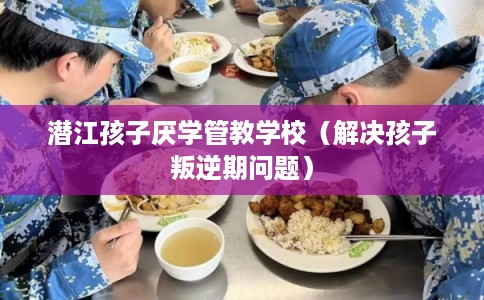 潜江孩子厌学管教学校（解决孩子叛逆期问题）