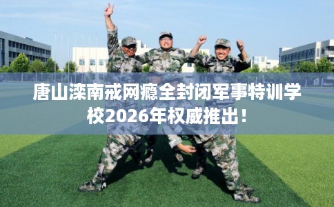 唐山滦南戒网瘾全封闭军事特训学校2026年权威推出！