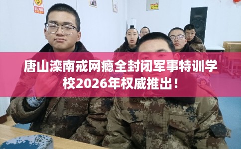 唐山滦南戒网瘾全封闭军事特训学校2026年权威推出！