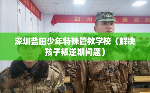 深圳盐田少年特殊管教学校（解决孩子叛逆期问题）
