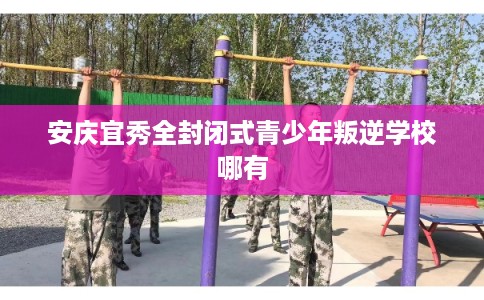 安庆宜秀全封闭式青少年叛逆学校哪有