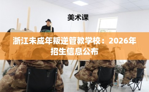 浙江未成年叛逆管教学校：2026年招生信息公布