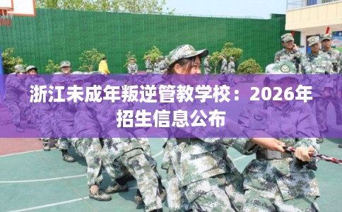 浙江未成年叛逆管教学校：2026年招生信息公布