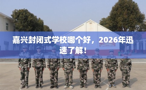 嘉兴封闭式学校哪个好，2026年迅速了解！