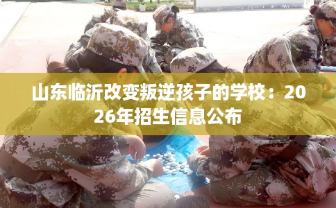 山东临沂改变叛逆孩子的学校:2026年招生信息公布 山东临沂改变叛逆孩子的学校:2026年招生信息公布