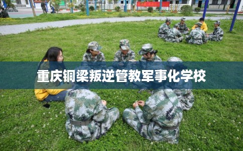 重庆铜梁叛逆管教军事化学校