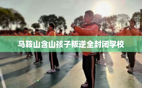 马鞍山含山孩子叛逆全封闭学校 马鞍山含山孩子叛逆全封闭学校