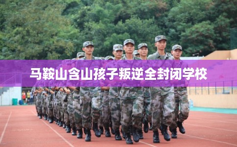 马鞍山含山孩子叛逆全封闭学校 马鞍山含山孩子叛逆全封闭学校