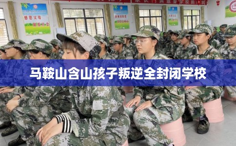 马鞍山含山孩子叛逆全封闭学校