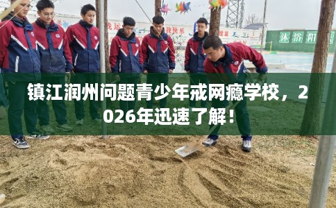 镇江润州问题青少年戒网瘾学校，2026年迅速了解！