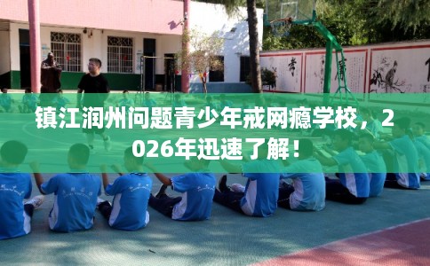 镇江润州问题青少年戒网瘾学校，2026年迅速了解！