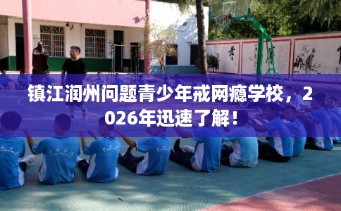 镇江润州问题青少年戒网瘾学校，2026年迅速了解！