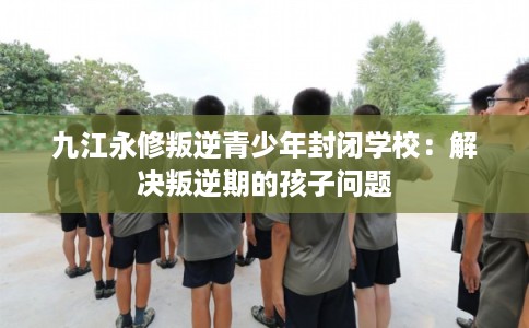 九江永修叛逆青少年封闭学校:解决叛逆期的孩子问题 九江永修叛逆青少年封闭学校:解决叛逆期的孩子问题