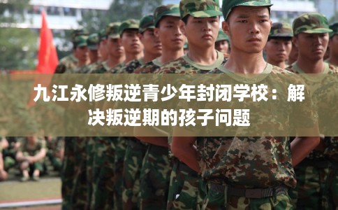 九江永修叛逆青少年封闭学校：解决叛逆期的孩子问题