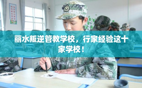 丽水叛逆管教学校，行家经验这十家学校！