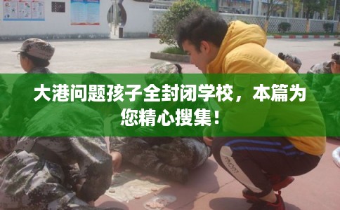 大港问题孩子全封闭学校,本篇为您精心搜集! 大港问题孩子全封闭学校,本篇为您精心搜集!