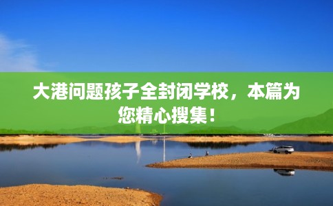 大港问题孩子全封闭学校，本篇为您精心搜集！