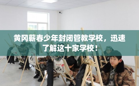 黄冈蕲春少年封闭管教学校，迅速了解这十家学校！