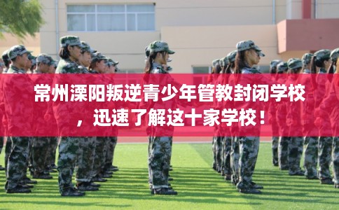 常州溧阳叛逆青少年管教封闭学校,迅速了解这十家学校! 常州溧阳叛逆青少年管教封闭学校,迅速了解这十家学校!