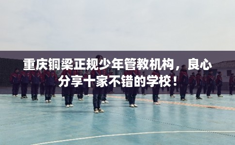 重庆铜梁正规少年管教机构,良心分享十家不错的学校! 重庆铜梁正规少年管教机构,良心分享十家不错的学校!