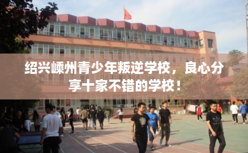 绍兴嵊州青少年叛逆学校，良心分享十家不错的学校！