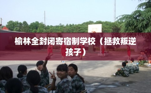 榆林全封闭寄宿制学校（拯救叛逆孩子）