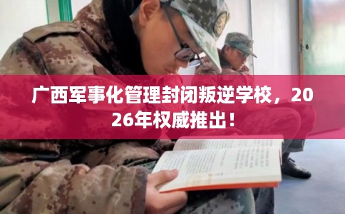 广西军事化管理封闭叛逆学校，2026年权威推出！