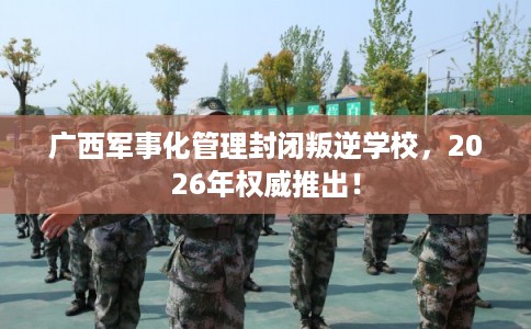 广西军事化管理封闭叛逆学校，2026年权威推出！