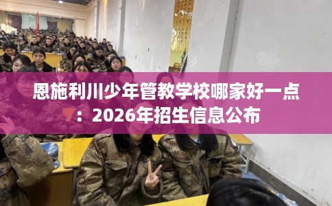 恩施利川少年管教学校哪家好一点:2026年招生信息公布 恩施利川少年管教学校哪家好一点:2026年招生信息公布