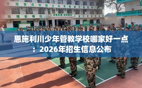 恩施利川少年管教学校哪家好一点:2026年招生信息公布 恩施利川少年管教学校哪家好一点:2026年招生信息公布