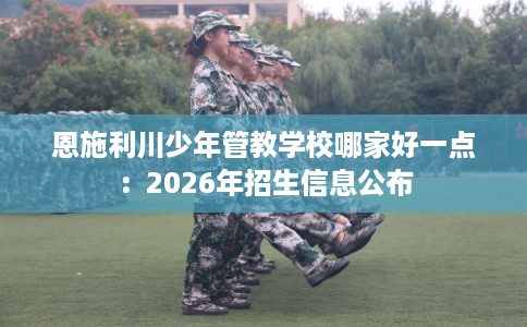 恩施利川少年管教学校哪家好一点：2026年招生信息公布