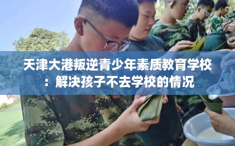 天津大港叛逆青少年素质教育学校:解决孩子不去学校的情况 天津大港叛逆青少年素质教育学校:解决孩子不去学校的情况