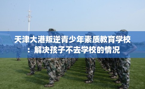 天津大港叛逆青少年素质教育学校:解决孩子不去学校的情况 天津大港叛逆青少年素质教育学校:解决孩子不去学校的情况