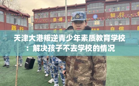 天津大港叛逆青少年素质教育学校：解决孩子不去学校的情况