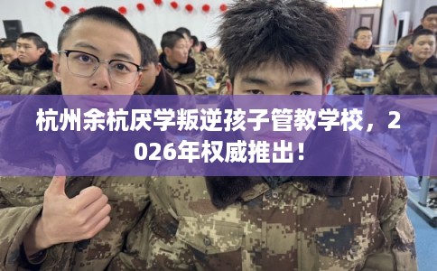 杭州余杭厌学叛逆孩子管教学校，2026年权威推出！