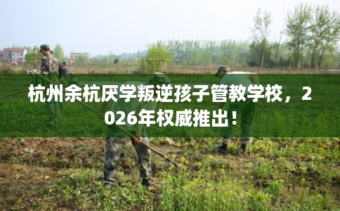杭州余杭厌学叛逆孩子管教学校，2026年权威推出！