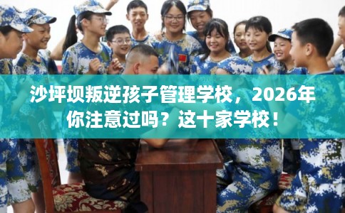 沙坪坝叛逆孩子管理学校，2026年你注意过吗？这十家学校！
