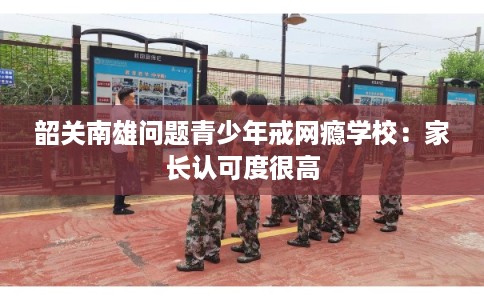 韶关南雄问题青少年戒网瘾学校:家长认可度很高 韶关南雄问题青少年戒网瘾学校:家长认可度很高