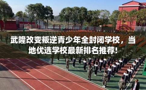 武隆改变叛逆青少年全封闭学校,当地优选学校最新排名推荐! 武隆改变叛逆青少年全封闭学校,当地优选学校最新排名推荐!