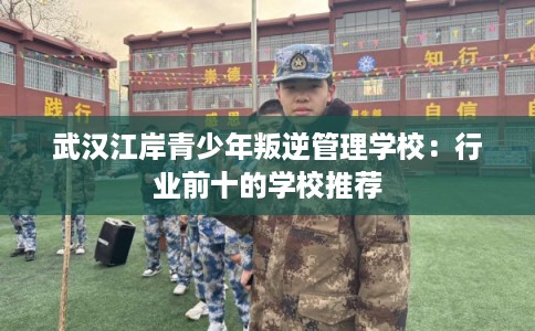 武汉江岸青少年叛逆管理学校:行业前十的学校推荐 武汉江岸青少年叛逆管理学校:行业前十的学校推荐