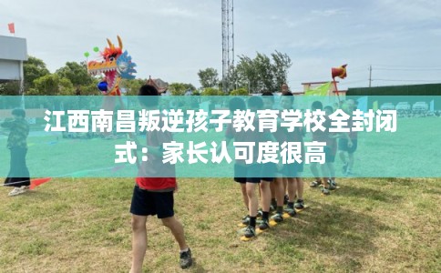 江西南昌叛逆孩子教育学校全封闭式：家长认可度很高